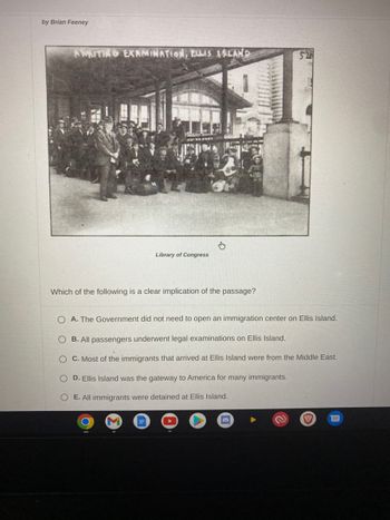 by Brian Feeney
AMAITING EXAMINATION, ELLIS ISLAND
Library of Congress
day
Which of the following is a clear implication of the passage?
O A. The Government did not need to open an immigration center on Ellis Island.
OB. All passengers underwent legal examinations on Ellis Island.
C. Most of the immigrants that arrived at Ellis Island were from the Middle East.
O D. Ellis Island was the gateway to America for many immigrants.
O E. All immigrants were detained at Ellis Island.