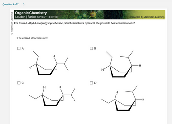 Question 4 of 7 >
O Macmillan Learning
Organic Chemistry
Loudon | Parise SEVENTH EDITION
For trans-1-ethyl-4-isopropylcyclohexane, which structures represent the possible boat conformations?
The correct structures are:
A
C
H
H
H
H
B
D
presented by Macmillan Learning
H
-H
H
D
I
-H