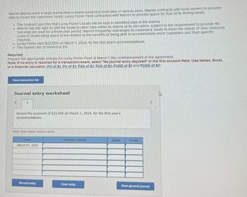 Warren Marina owns a large marina that contains numerous boat slips of various sizes. Warren contracts with boat owners to provide
slips to house the customers' boats. Lucky Fisher Fleet contracted with Warren to provide space for four of its fishing boats.
The contract specifies that Lucky Fisher's boats will be kept in identified slips in the marina.
Warren has the right to shift the boats to other slips within its marina at its discretion, subject to the requirement to provide 45-
foot slips per boat for a three-year period. Warren frequently rearranges its customers' boats to meet the needs of new contracts.
Costs of reallocating space is low relative to the benefits of being able to accommodate more customers and their specific
requests.
Lucky Fisher paid $22,000 on March 1, 2024, for the first year's accommodations.
⚫ The market rate of interest is 5%.
Required:
Prepare the appropriate entry(s) for Lucky Fisher Fleet at March 1, the commencement of the agreement.
Note: If no entry is required for a transaction/event, select "No Journal entry required" In the first account field. Use tables, Excel,
or a financial calculator. (FV of $1, PV of $1, FVA of $1, PVA of $1, FVAD of $1 and PVAD of $1)
View transaction list
Journal entry worksheet
<
Record the payment of $22,000 on March 1, 2024, for the first year's
accommodations.
Note: Enter debits before credits.
Date
March 01, 2024
General Journal
Debit
Credit
Record entry
Clear entry
View general journal