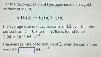 For the decomposition of hydrogen iodide on a gold
surface at 150 °C
2 HI(g) → H2(g)+ I2 (9)
the average rate of disappearance of HI over the time
period from t=0s to t = 776 s is found to be
1.20 × 10 4 M.s
-1
The average rate of formation of I2 over the same time
period is
-1
M. S¹.