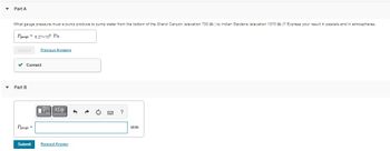 ▾
Part A
What gauge pressure must a pump produce to pump water from the bottom of the Grand Canyon (elevation 730 m) to Indian Gardens (elevation 1370 m)? Express your result in pascals and in atmospheres.
Pgauge 6.27x108 Pa
Submit
✓ Correct
Part B
Pgauge=
Previous Answers
Submit
VΓΙΑΣΦ
Request Answer
?
atm