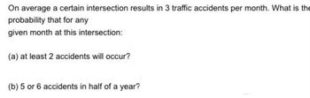 On average a certain intersection results in 3 traffic accidents per month. What is the
probability that for any
given month at this intersection:
(a) at least 2 accidents will occur?
(b) 5 or 6 accidents in half of a year?