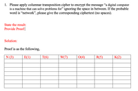 1. Please apply columnar transposition cipher to encrypt the message "a digital computer
is a machine that can solve problems for" ignoring the space in between. If the probable
word is "network", please give the corresponding ciphertext (no spaces).
State the result:
Provide Proof:
Solution:
Proof is as the following,
N (3)
E(1)
T(6)
W(7)
O(4)
R(5)
K(2)
