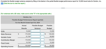 Complete the flexible budget variance analysis by filling in the blanks in the partial flexible budget performance report for 10,000 travel locks for Gordon, Inc.
(Click the icon to view the report.)
(For variances with a $0 value, make sure to enter "0" in the appropriate cells.)
Gordon, Inc.
Flexible Budget Performance Report (partial)
For the Month Ended April 30, 2024
Actual
Results
Units
Sales Revenue
Variable Costs
Contribution Margin
Fixed Costs
Operating Income
10,000
170,000
51,700
118,300
15,700
102,600
Flexible Budget
Variance
$
Flexible
Budget
10,000
150,000
49,800
100,200
15,300
84,900