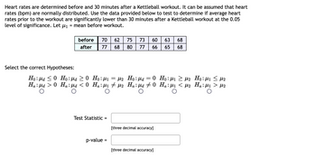 Heart rates are determined before and 30 minutes after a Kettleball workout. It can be assumed that heart
rates (bpm) are normally distributed. Use the data provided below to test to determine if average heart
rates prior to the workout are significantly lower than 30 minutes after a Kettleball workout at the 0.05
level of significance. Let μ₁ = mean before workout.
Select the correct Hypotheses:
Ho: a ≤0
Ha:μd > 0
before 70 62 75 73 60 63 68
after 77 68 80 77 66
65 68
Ho:μα
0
Ho: μd ≥ 0 Ho:μ1 = μ2
Ha:µd < 0 Ha:µ₁ ‡ µ2 Ha:µd ‡ 0
Test Statistic =
p-value
=
=
[three decimal accuracy]
[three decimal accuracy]
Ho:μι > με
Ha:μ₁ < µ₂
Ηο:μι < με
Ha:μ₁ > μ2