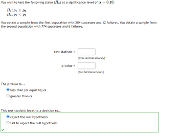 You wish to test the following claim (Ha) at a significance level of a = 0.10.
Ho:p > p2
Ha: P₁ P2
You obtain a sample from the first population with 284 successes and 12 failures. You obtain a sample from
the second population with 774 successes and 6 failures.
The p-value is...
less than (or equal to) a
greater than a
test statistic =
p-value =
This test statistic leads to a decision to...
reject the null hypothesis
O fail to reject the null hypothesis
[three decimal accuracy]
[four decimal accuracy]