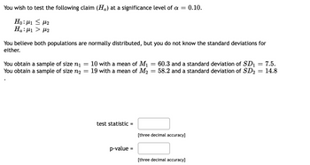 You wish to test the following claim (H) at a significance level of a = 0.10.
Ηο:μι < με
Ha: 1 μ₂
You believe both populations are normally distributed, but you do not know the standard deviations for
either.
You obtain a sample of size ni
You obtain a sample of size n₂
=
-
10 with a mean of M₁
19 with a mean of M₂
test statistic =
p-value
=
=
=
60.3 and a standard deviation of SD₁ = 7.5.
58.2 and a standard deviation of SD₂ = 14.8
[three decimal accuracy]
[three decimal accuracy]