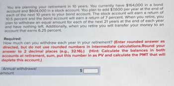 You are planning your retirement in 10 years. You currently have $164,000 in a bond
account and $604,000 in a stock account. You plan to add $7,600 per year at the end of
each of the next 10 years to your bond account. The stock account will earn a return of
10.5 percent and the bond account will earn a return of 7 percent. When you retire, you
plan to withdraw an equal amount for each of the next 21 years at the end of each year
and have nothing left. Additionally, when you retire you will transfer your money to an
account that earns 6.25 percent.
Required:
How much can you withdraw each year in your retirement? (Enter rounded answer as
directed, but do not use rounded numbers in intermediate calculations.Round your
answer to 2 decimal places (e.g., 32.16).) (Hint: Calculate the balances in both
accounts at retirement, sum, put this number in as PV and calculate the PMT that will
deplete this account.)
Annual withdrawal
amount
SA