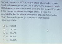 Annual demand is 9600, cost per order is $65/order, annual
holding (carrying) cost per unit is $3/unit, the company works
300 days a year and lead time demand (m) is 6 working days.
If the company allows shortages 2 times a year, the
probability that lead time demand is allowed to be higher
than the reorder point (probability of shortages) is
approximately:
O a. 74.33%
O b. 15.33%
O c. 25.67%
d. 86.67%
e. 13.33%
