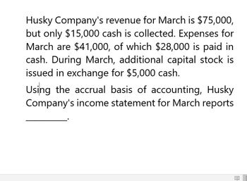 Husky Company's revenue for March is $75,000,
but only $15,000 cash is collected. Expenses for
March are $41,000, of which $28,000 is paid in
cash. During March, additional capital stock is
issued in exchange for $5,000 cash.
Using the accrual basis of accounting, Husky
Company's income statement for March reports