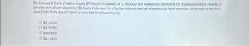 On January 1, Carla Vista Inc. issued $7000000, 9% bonds for $7455000. The market rate of interest for these bonds is 8% Interest is
payable annually on December 31. Carla Vista uses the effective-interest method of amortizing bond premium. At the end of the first
year, Carla Vista should report unamortized bond premium of
O $315000
O $422280
O $387288
O $421400