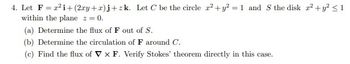 4. Let F²i+ (2xy+xa) j+zk. Let C be the circle x² + y² = 1 and S the disk 2² + y² ≤ 1
within the plane z = 0.
(a) Determine the flux of F out of S.
(b) Determine the circulation of F around C.
(c) Find the flux of VX F. Verify Stokes' theorem directly in this case.