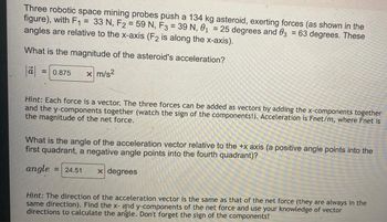 Three robotic space mining probes push a 134 kg asteroid, exerting forces (as shown in the
figure), with F₁ = 33 N, F2 = 59 N, F3 = 39 N, 0₁ = 25 degrees and 3 = 63 degrees. These
angles are relative to the x-axis (F2 is along the x-axis).
What is the magnitude of the asteroid's acceleration?
|ā| = 0.875 x m/s²
Hint: Each force is a vector. The three forces can be added as vectors by adding the x-components together
and the y-components together (watch the sign of the components!). Acceleration is Fnet/m, where Fnet is
the magnitude of the net force.
What is the angle of the acceleration vector relative to the +x axis (a positive angle points into the
first quadrant, a negative angle points into the fourth quadrant)?
angle = 24.51 x degrees
Hint: The direction of the acceleration vector is the same as that of the net force (they are always in the
same direction). Find the x- and y-components of the net force and use your knowledge of vector
directions to calculate the angle. Don't forget the sign of the components!