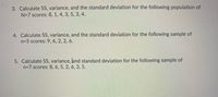 3. Calculate SS, variance, and the standard deviation for the following population of
N=7 scores: 8, 1, 4, 3, 5, 3, 4.
4. Calculate SS, variance, and the standard deviation for the following sample of
n=5 scores: 9, 6, 2, 2, 6.
5. Calculate SS, variance, and standard deviation for the following sample of
n=7 scores: 8, 6, 5, 2, 6, 3, 5.
