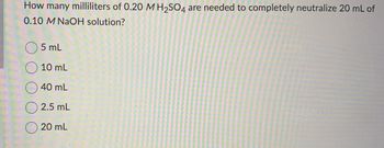 How many milliliters of 0.20 M H₂SO4 are needed to completely neutralize 20 mL of
0.10 M NaOH solution?
5 mL
10 mL
40 mL
2.5 mL
20 mL