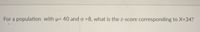 For a population with μ = 40 and σ = 8, what is the z-score corresponding to X = 34?

### Explanation

To find the z-score, use the formula:

\[ z = \frac{X - \mu}{\sigma} \]

Where:
- \( \mu \) is the mean of the population (40 in this case),
- \( \sigma \) is the standard deviation of the population (8 in this case),
- \( X \) is the value for which we are finding the z-score (34 in this case).

### Calculation

Applying the values:

\[ z = \frac{34 - 40}{8} \]

\[ z = \frac{-6}{8} \]

\[ z = -0.75 \]

The z-score is -0.75, indicating that the value 34 is 0.75 standard deviations below the mean.