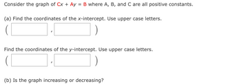 Consider the graph of Cx + Ay = B where A, B, and C are all positive constants.
(a) Find the coordinates of the x-intercept. Use upper case letters.
Find the coordinates of the y-intercept. Use upper case letters.
(b) Is the graph increasing or decreasing?