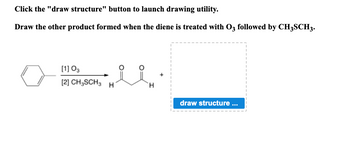 **Transcription:**

Click the "draw structure" button to launch drawing utility.

Draw the other product formed when the diene is treated with \( \text{O}_3 \) followed by \( \text{CH}_3\text{SCH}_3 \).

**Diagram Explanation:**

The diagram illustrates a chemical reaction involving a benzene ring (phenyl group) as the starting material. It undergoes ozonolysis, treated sequentially with ozone (\( \text{O}_3 \)) and dimethyl sulfide (\( \text{CH}_3\text{SCH}_3 \)).

- **Reactants and Conditions:** 
  - \([1]\) \( \text{O}_3 \)
  - \([2]\) \( \text{CH}_3\text{SCH}_3 \)

- **Product:** 
  - Structure of the major product is depicted with two carbon-oxygen double bonds (aldehyde group).

- **Drawing Space:** 
  - A placeholder box labeled "draw structure ..." invites users to draw the second product formed.

**Educational Context:**

This exercise is designed to help students practice drawing chemical structures and understanding ozonolysis reactions in organic chemistry.