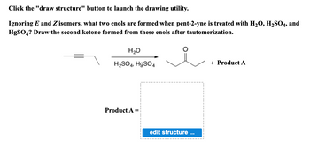 **Title: Enol and Ketone Formation from Pent-2-yne**

**Instructions:**

Click the "draw structure" button to launch the drawing utility.

**Question:**

Ignoring E and Z isomers, what two enols are formed when pent-2-yne is treated with H₂O, H₂SO₄, and HgSO₄? Draw the second ketone formed from these enols after tautomerization.

**Chemical Reaction:**

- **Starting Material:** Pent-2-yne
- **Reagents:** H₂O, H₂SO₄, HgSO₄
- **Products:** Two ketones, with one shown as a specific structure and the second labeled "Product A."

**Diagram Explanation:**

- The reaction starts with the structural depiction of pent-2-yne, represented by a carbon chain with a triple bond between the second and third carbon atoms.
- The reaction conditions (H₂O, H₂SO₄, HgSO₄) are indicated above the reaction arrow.
- The primary product is shown as a ketone resulting from tautomerization, with the carbonyl group (C=O) on the second carbon.
- There is a second product, labeled as "Product A," which is unspecified in structure but indicated with a prompt for the user to "edit structure."

**Interactive Element:**

- A button labeled "edit structure" within a dashed box invites users to draw and submit their proposed structure for Product A.