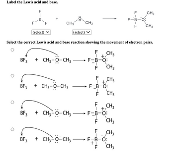 Label the Lewis acid and base.
F
I
B
F
BF 3
CH3
BF3 + CH3-O-CH3 → F-B-O:
-T
F
+ CH3-O-CH3
CH3
(select)
BF3 + CH3-O-CH3
(select)
Select the correct Lewis acid and base reaction showing the movement of electron pairs.
F CH 3
+/
-ד
F
F-B-O:
|
FL-
€ €€
CH3
LL
F
CH3
+/
CH3
BF3 + CH3−Ö-CH3 →→→ F-B-0:
|
CH3
+/
F CH3
CH3
CH3
LL-
F-B-O:
+1
F
F
_I
F-B-O:
BIF
F
+
CH3
CH3