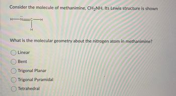 Consider the molecule of methanimine, CH₂NH. Its Lewis structure is shown
H-N=
C-H
H
What is the molecular geometry about the nitrogen atom in methanimine?
Linear
Bent
Trigonal Planar
Trigonal Pyramidal
Tetrahedral