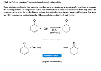 Click the "draw structure" button to launch the drawing utility.
Draw the intermediate in this stepwise reaction sequence that uses proton transfer reactions to convert
the starting material to the product. Since this intermediate is resonance stabilized, draw any one of its
resonance structures for credit. Do not include lone pair electrons in your answer. (Hint: As a first step,
use OH to remove a proton from the CH₂ group between the C=O and C=C.)
s-- S
+ -OH
+ OH →
H₂O
(solvent)
draw structure ...
(organic intermediate)
-&