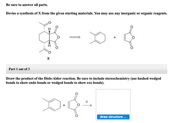 Be sure to answer all parts.
Devise a synthesis of X from the given starting materials. You may use any inorganic or organic reagents.
Part 1 out of 3
H
X
+
Draw the product of the Diels-Alder reaction. Be sure to include stereochemistry (use hashed wedged
bonds to show endo bonds or wedged bonds to show exo bonds).
0.s
+
draw structure ...