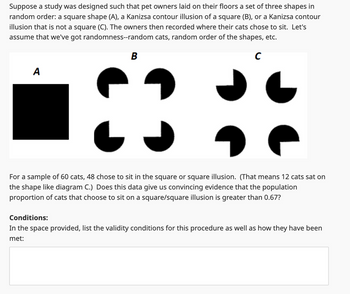 Suppose a study was designed such that pet owners laid on their floors a set of three shapes in
random order: a square shape (A), a Kanizsa contour illusion of a square (B), or a Kanizsa contour
illusion that is not a square (C). The owners then recorded where their cats chose to sit. Let's
assume that we've got randomness--random cats, random order of the shapes, etc.
A
B
C
For a sample of 60 cats, 48 chose to sit in the square or square illusion. (That means 12 cats sat on
the shape like diagram C.) Does this data give us convincing evidence that the population
proportion of cats that choose to sit on a square/square illusion is greater than 0.67?
Conditions:
In the space provided, list the validity conditions for this procedure as well as how they have been
met: