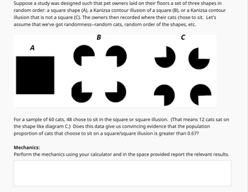 Suppose a study was designed such that pet owners laid on their floors a set of three shapes in
random order: a square shape (A), a Kanizsa contour illusion of a square (B), or a Kanizsa contour
illusion that is not a square (C). The owners then recorded where their cats chose to sit. Let's
assume that we've got randomness--random cats, random order of the shapes, etc.
A
B
C
For a sample of 60 cats, 48 chose to sit in the square or square illusion. (That means 12 cats sat on
the shape like diagram C.) Does this data give us convincing evidence that the population
proportion of cats that choose to sit on a square/square illusion is greater than 0.67?
Mechanics:
Perform the mechanics using your calculator and in the space provided report the relevant results.