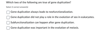 Which two of the following are true of gene duplication?
Select 2 correct answer(s)
Gene duplication always leads to neofunctionalization.
Gene duplication did not play a role in the evolution of sex in eukaryotes.
Subfunctionalization can happen after gene duplication.
Gene duplication was important in the evolution of meiosis.