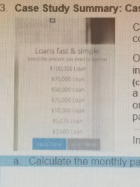 ### Case Study Summary: Cash Loans

---

#### Loans, Fast & Simple:

**Select the amount you need to borrow:**

- $100,000 Loan
- $75,000 Loan
- $50,000 Loan
- $25,000 Loan
- $10,000 Loan
- $5,000 Loan
- $2,000 Loan

---

**Instructions for Users:**

**a. Calculate the monthly payments.**

---

This case study summary provides an overview of loan options with varying amounts ranging from $2,000 to $100,000. The interface appears to be user-friendly, allowing individuals to select the amount they wish to borrow for a fast and simple loan process. To further assist users in financial planning, the case study prompts users to calculate the monthly payments associated with each loan amount.

For educational purposes, users are encouraged to utilize financial formulas or loan calculators that consider interest rates and loan durations to determine accurate monthly payments. This practice will help in understanding the implications of different loan amounts on personal finances.