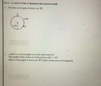 For 1-2, use 3.14 for n. Round to the nearest tenth.
1. Find the arc length of minor arc AB.
120°
3 in.
ZABC is a central angle in a circle with center B.
The length of the radius is 13 km and mLABC = 45°.
What is the length of minor arc AC? (hint: create your own diagram).
2.
