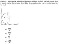 Consider a uniform solid hemisphere of radius r and mass m which is kept in contact with
a smooth wall as shown in the figure. Find the normal reaction exerted on the sphere by
the wall.
m
3mg
(a)
4
3mg
(b)
8
mg
(c)
2mg
(d)
5
