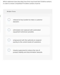 Which statement best describes how firms must treat their frontline workers
in order to remain competitive? Frontline workers must be
Multiple Choice
relieved of any burden to make a customer
decision.
eliminated and replaced with automated
equipment whenever possible.
empowered with the authority to respond
quickly to the unmet needs of customers.
closely supervised to reduce the risk of
product liability and discrimination lawsuits.