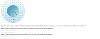 +
a
+
A hollow sphere has a uniform volume charge density of 1.46 nC/m3. The inner radius is a = 11.7 cm and the outer radius is b = 46.8 cm.
What is the magnitude of the electric field at 4.68 cm from the center of the sphere?
What is the magnitude of the electric field at 145 cm from the center of the sphere?
