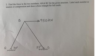 2. Find the force in the two members, AB & BC for the given structure. Label each member as
tension or compression and draw a force triangle for full credit.
B
950KN
70°
55
