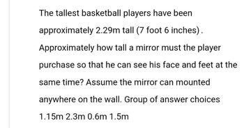 The tallest basketball players have been
approximately 2.29m tall (7 foot 6 inches).
Approximately how tall a mirror must the player
purchase so that he can see his face and feet at the
same time? Assume the mirror can mounted
anywhere on the wall. Group of answer choices
1.15m 2.3m 0.6m 1.5m