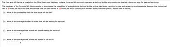 The Fore and Aft Marina is located on the Ohio River near Madison, Indiana. Fore and Aft currently operates a docking facility where only one boat at a time can stop for gas and servicing.
The manager of the Fore and Aft Marina wants to investigate the possibility of enlarging the docking facility so that two boats can stop for gas and servicing simultaneously. Assume that the arrival
rate is 6 boats per hour and that the service rate for each server is 10 boats per hour. (Round your answers to four decimal places. Report time in hours.)
(a) What is the probability that the boat dock will be idle?
(b) What is the average number of boats that will be waiting for service?
(c) What is the average time a boat will spend waiting for service?
h
(d) What is the average time a boat will spend at the dock?
h