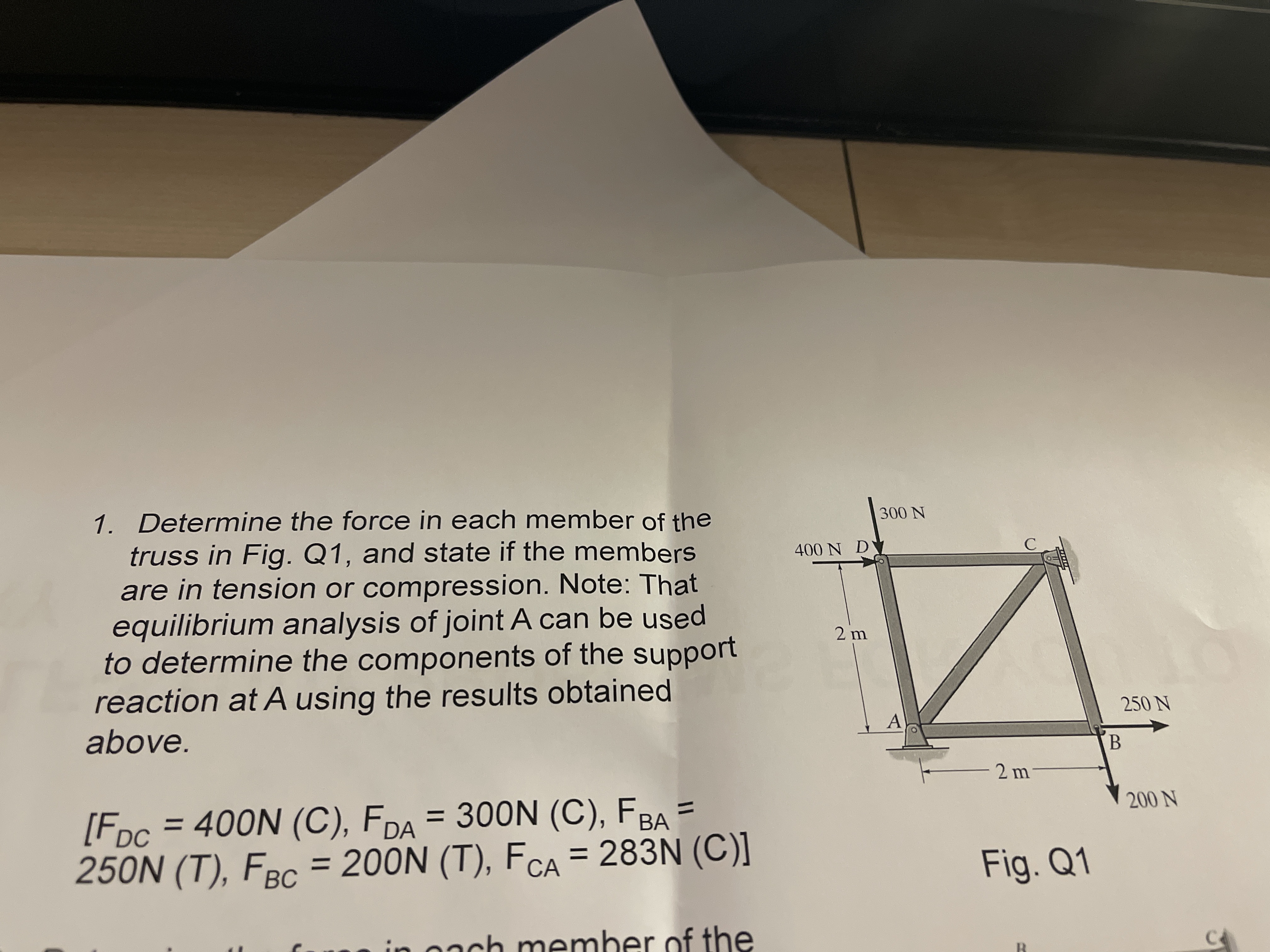 1. Determine the force in each member of the
truss in Fig. Q1, and state if the members
are in tension or compression. Note: That
equilibrium analysis of joint A can be used
to determine the components of the support
reaction at A using the results obtained
300 N
400 N DY
2 m
250 N
above.
2 m
[Fpc = 400N (C), FDA = 300N (C), FBA =
250N (T), FBC = 200N (T), FCA = 283N (C)]
%3D
%3D
200 N
BА
Fig. Q1
in oach member of the
