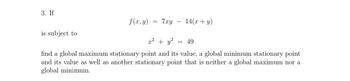 3. If
is subject to
f(x, y)
=
7xy
x² + y²
14(x + y)
= 49
find a global maximum stationary point and its value, a global minimum stationary point
and its value as well as another stationary point that is neither a global maximum nor a
global minimum.