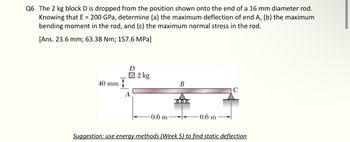 Q6 The 2 kg block D is dropped from the position shown onto the end of a 16 mm diameter rod.
Knowing that E = 200 GPa, determine (a) the maximum deflection of end A, (b) the maximum
bending moment in the rod, and (c) the maximum normal stress in the rod.
[Ans. 23.6 mm; 63.38 Nm; 157.6 MPa]
40 mm
D
A
2 kg
0.6 m
B
ΟΙΟΙΟ
0.6 m
C
Suggestion: use energy methods (Week 5) to find static deflection