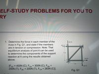 ELF-STUDY PROBLEMS FOR YOU TO
RY
1. Determine the force in each member of the
300 N
truss in Fig. Q1, and state if the members
are in tension or compression. Note: That
equilibrium analysis of joint A can be used
to determine the components of the support
reaction at A using the results obtained
400 N DV
2 m
250 N
above.
B.
2 m
[FDc = 400N (C), FDA = 300N (C), FBA =
250N (T), FBC = 200N (T), FCA = 283N (C)].
%3D
200 N
%3D
%3D
Fig. Q1
