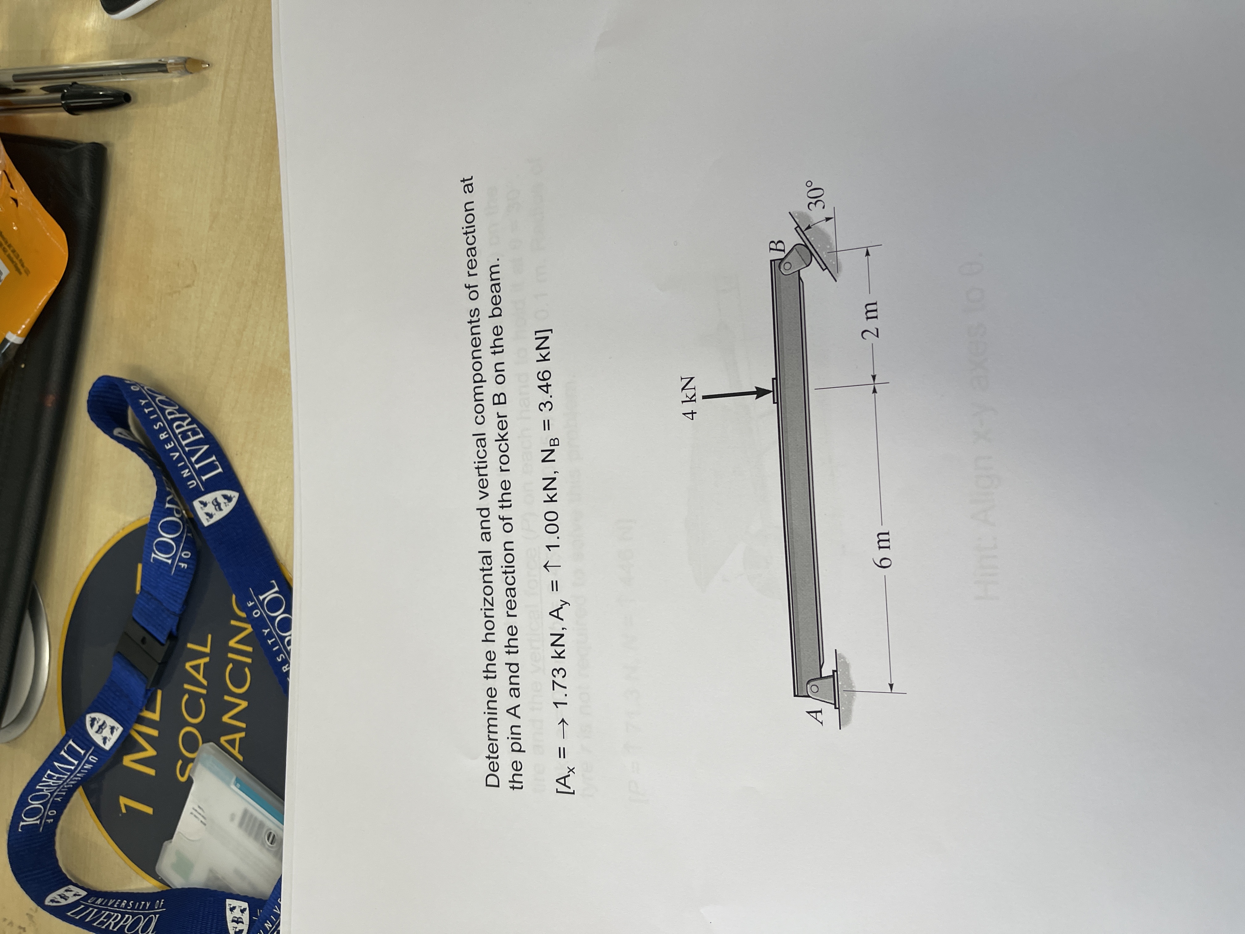 UNIVERSITY
OF
LIVEROOL
B.
SOCIAL
AIN
LIVERPO
SNIƆN
UNIVERSITY O
POOL
OF
RSITY OF
QOL
Determine the horizontal and vertical components of reaction at
the pin A and the reaction of the rocker B on the beam.
[A = → 1.73 kN, A, = ↑ 1.00 kN, Ng = 3.46 kN]
A
4 kN
6m
Hint: Align x-y axes to 0
-2 m
