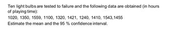 Ten light bulbs are tested to failure and the following data are obtained (in hours
of playing time):
1020, 1350, 1559, 1100, 1320, 1421, 1240, 1410, 1543,1455
Estimate the mean and the 95 % confidence interval.