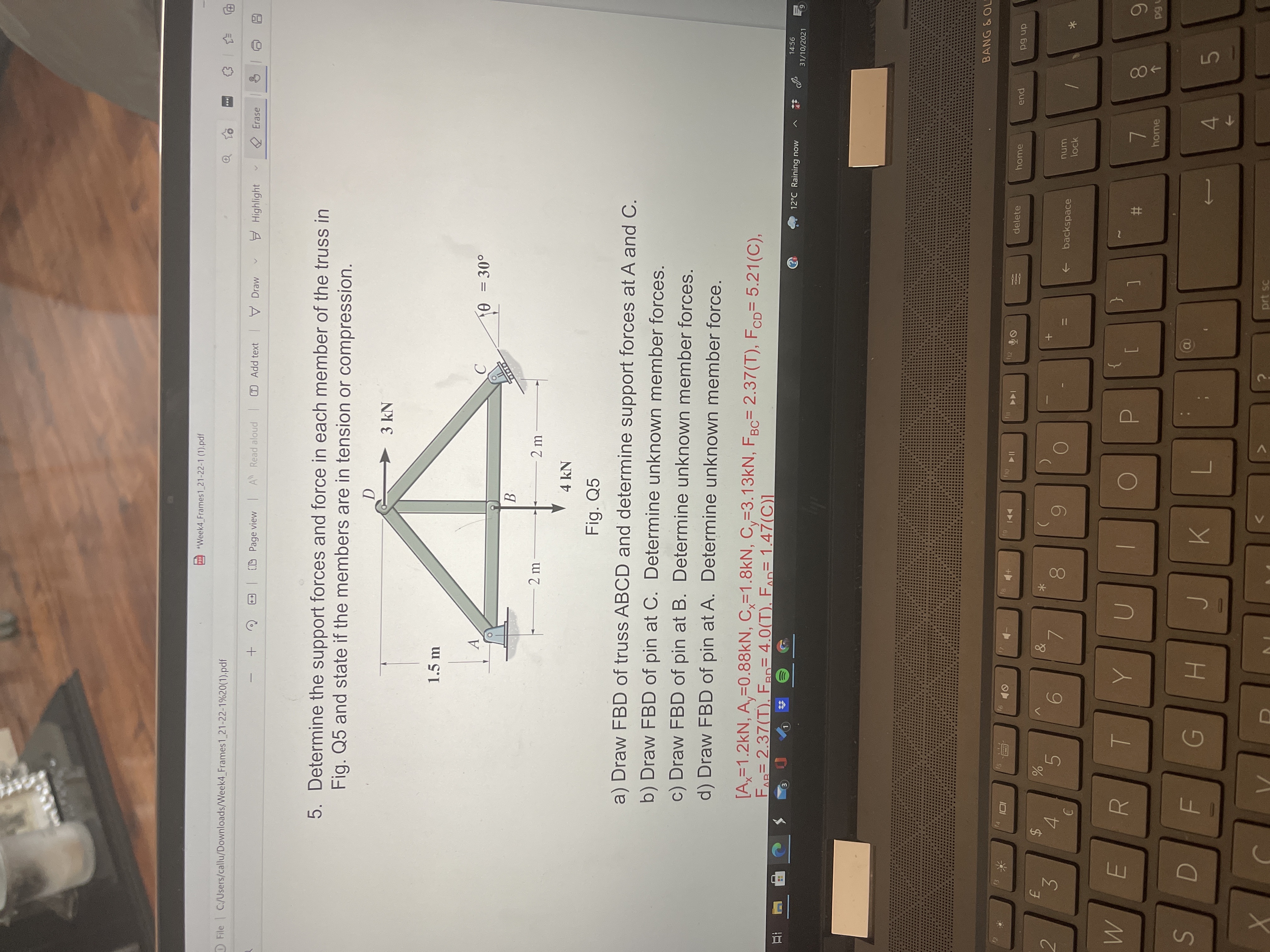 00
%24
Week4 Frames1 21-22-1 (1).pdf
File C/Users/callu/Downloads/Week4 Frames1 21-22-1%20(1).pdf
T Add text Draw
E Highlight
2 Erase
(D Page view IA Read aloud
5. Determine the support forces and force in each member of the truss in
Fig. Q5 and state if the members are in tension or compression.
3 kN
1.5 m
o0E = 0
B.
2 m
2 m
4 kN
Fig. Q5
a) Draw FBD of truss ABCD and determine support forces at A and C.
b) Draw FBD of pin at C. Determine unknown member forces.
c) Draw FBD of pin at B. Determine unknown member forces.
d) Draw FBD of pin at A. Determine unknown member force.
[A,=1.2kN, A,=0.88KN, C,=1.8kN, C,=3.13KN, FBC= 2.37(T), FCD= 5.21(C),
FAR 2.37(T), Fan= 4.0(T), FAD= 1.47(C)]
%3D
14:56
12°C Raining now
31/10/2021
6.
五
O e A DO
BANG &OL
12
61
delete
home
144
pua
I14
dn pd
num
2.
+ backspace
lock
*
4.
5.
3.
R
{
%#3
home
7.
4.
prt sc
