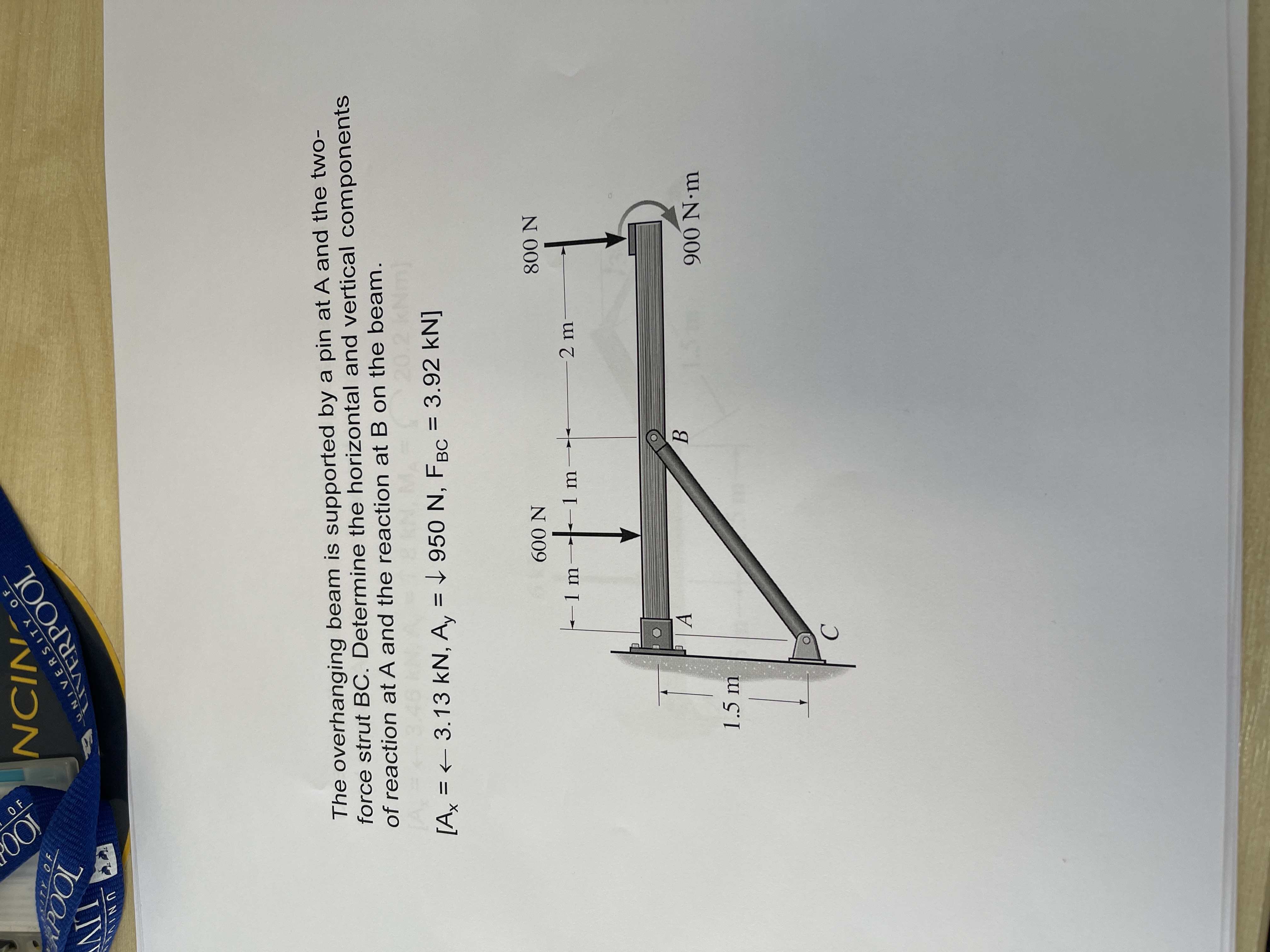 OF
LIVE
TOOd
ERPOOL
NIƆN
UNI
RSITY OF
The overhanging beam is supported by a pin at A and the two-
force strut BC. Determine the horizontal and vertical components
of reaction at A and the reaction at B on the beam.
[A = + 3.13 kN, A, = L 950 N, FBC = 3.92 kN]
UNIVERSITY OF
-1m
N 009
1.5 m
-2 m
B.
N 008
C.
