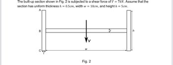 The built-up section shown in Fig. 2 is subjected to a shear force of V = 7kN. Assume that the
section has uniform thickness h = 0.5cm, width w = 10cm, and height h = 5cm.
B
C
W
Fig. 2
It
h