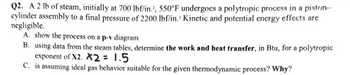 Q2. A 2 lb of steam, initially at 700 lbf/in.2, 550°F undergoes a polytropic process in a piston-
cylinder assembly to a final pressure of 2200 lbf/in. Kinetic and potential energy effects are
negligible.
A. show the process on a p-v diagram
B. using data from the steam tables, determine the work and heat transfer, in Btu, for a polytropic
exponent of X2. X2 = 1.5
C. is assuming ideal gas behavior suitable for the given thermodynamic process? Why?