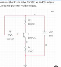 Assume that lc = le solve for VCE, Vc and Ve. Atleast
%3D
2 decimal place for multiple digits.
4
RC
12002
RB
VCC
25V
100A/A
150 k2
8
Re
8002
