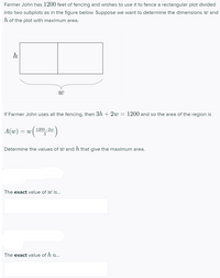 **Optimization Problem: Maximizing Area**

Farmer John has 1200 feet of fencing and wishes to use it to fence a rectangular plot divided into two subplots as in the figure below. Suppose we want to determine the dimensions \( w \) and \( h \) of the plot with maximum area.

![Rectangular plot divided into two subplots](image link here, if any)

If Farmer John uses all the fencing, then \( 3h + 2w = 1200 \) and so the area of the region is
\[ A(w) = w \left( \frac{1200 - 2w}{3} \right) \]

Determine the values of \( w \) and \( h \) that give the maximum area.

---

**The exact value of \( w \) is:**

[Input box for \( w \) value]

---

**The exact value of \( h \) is:**

[Input box for \( h \) value]

---

### Diagram Explanation:
- The diagram shows a large rectangle divided into two equal smaller rectangular sections by a vertical line.
- The total width of the large rectangle is denoted by \( w \).
- The height of the large rectangle is denoted by \( h \).
- The perimeter constraint is given by the equation \( 3h + 2w = 1200 \).

### Steps to Solve the Problem:
1. **Setting up the Perimeter Equation:**
   Since the total fencing used around the border and the dividing line is 1200 feet, we have the equation \( 3h + 2w = 1200 \).

2. **Express \( h \) in terms of \( w \):**
   \[
   h = \frac{1200 - 2w}{3}
   \]

3. **Formulate the Area Function:**
   Substituting \( h \) in terms of \( w \) into the area formula \( A = w \cdot h \):
   \[
   A(w) = w \left(\frac{1200 - 2w}{3} \right) = \frac{1200w - 2w^2}{3}
   \]

4. **Maximizing the Area:**
   Find the value of \( w \) that maximizes \( A(w) \). This involves differentiating \( A(w) \) with respect to \( w \